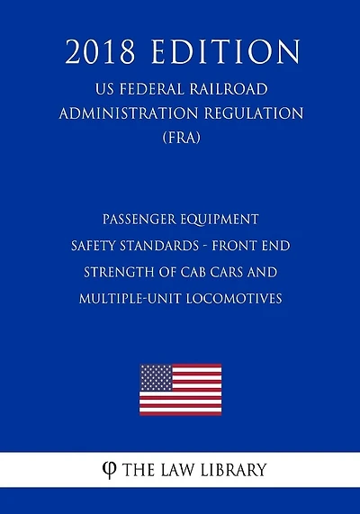Passenger Equipment Safety Standards - Front End Strength of Cab Cars and Multiple-Unit Locomotives (US Federal Railroad Administration Regulation) (FRA) (2018 Edition)