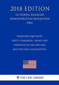 Passenger Equipment Safety Standards - Front End Strength of Cab Cars and Multiple-Unit Locomotives (US Federal Railroad Administration Regulation) (FRA) (2018 Edition)