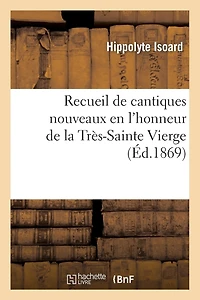 Recueil de Cantiques Nouveaux En l'Honneur de la Très-Sainte Vierge Pour Les Exercices: de Son Beau Mois Et Pour Chacune de Ses Fêtes