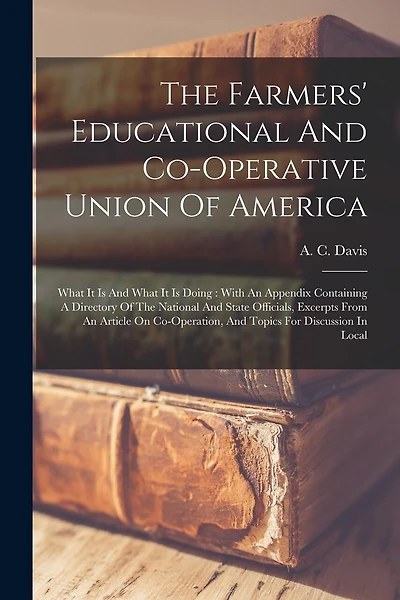 The Farmers' Educational And Co-operative Union Of America: What It Is And What It Is Doing: With An Appendix Containing A Directory Of The National And State Officials, Excerpts From An Article On Co-operation, And Topics For Discussion In Local