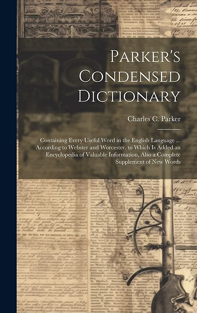 Parker's Condensed Dictionary: Containing Every Useful Word in the English Language ... According to Webster and Worcester. to Which Is Added an Encyclopedia of Valuable Information, Also a Complete Supplement of New Words