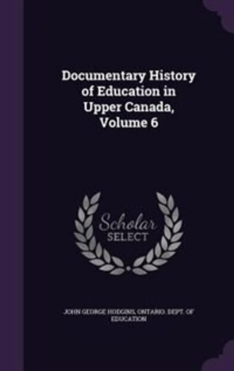 Documentary History of Education Upper Canada, Vol. 6: From the Passing Constitutional Act 1791, to Close Reverend Doctor Ryerson's A