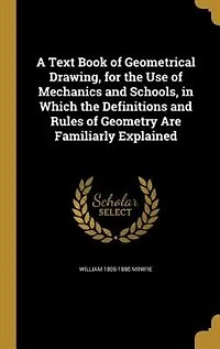 A Text Book of Geometrical Drawing, for the Use of Mechanics and Schools, in Which the Definitions and Rules of Geometry Are Familiarly Explained
