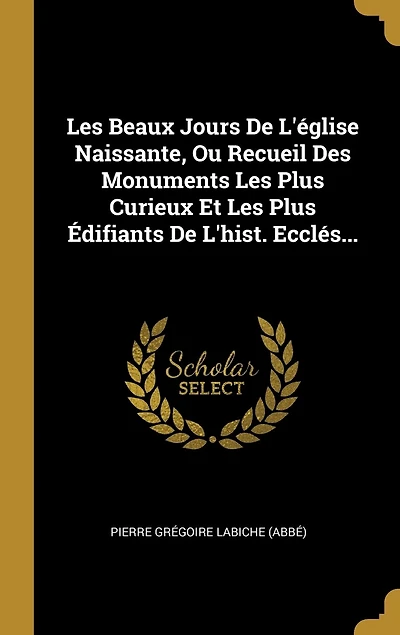 Les Beaux Jours De L'église Naissante, Ou Recueil Des Monuments Plus Curieux Et Édifiants L'hist. Ecclés...