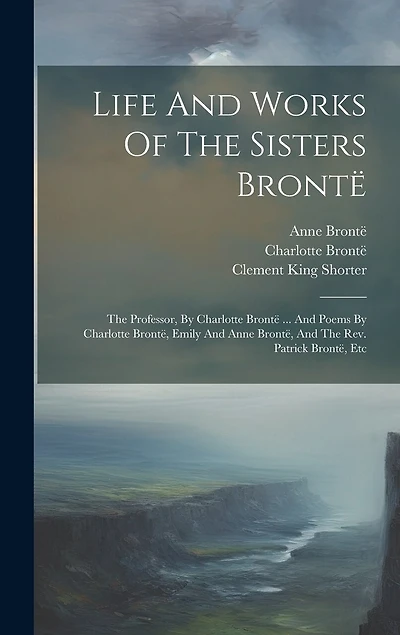 Life And Works Of The Sisters Brontë: The Professor, By Charlotte Brontë ... And Poems By Charlotte Brontë, Emily And Anne Brontë, And The Rev. Patrick Brontë, Etc