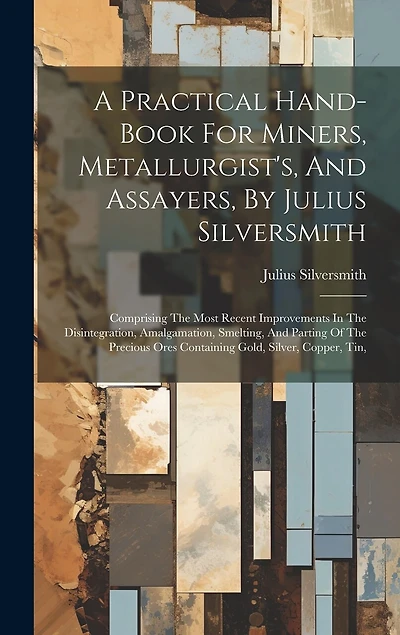 A Practical Hand-book For Miners, Metallurgist's, And Assayers, By Julius Silversmith: Comprising The Most Recent Improvements In The Disintegration, Amalgamation, Smelting, And Parting Of The Precious Ores Containing Gold, Silver, Copper, Tin,