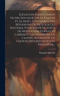 Élévation À Jésus-christ Notre-seigneur Sur Sa Passion Et Sa Mort, Contenant Des Réflexions De Piété Sur Ces Mystères, Pour Servir De Sujets De Méditation Durant Le Carême Et Les Vendredis De L'année, Augmentée De Courtes Réflexions Sur La Passion De...