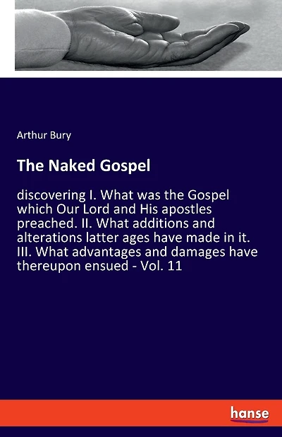 The Naked Gospel: discovering I. What was the Gospel which Our Lord and His apostles preached. II. What additions and alterations latter ages have made in it. III. What advantages and damages have thereupon ensued - Vol. 11