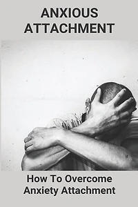 Anxious Attachment: How To Overcome Anxiety Attachment: Attachment Theory