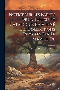 Notice sur les Forêts De la Tunisie et Catalogue Raisonné des Collections Exposées par le Service De