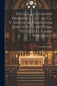 Epistola Iustiniani Frobenii I. U. C. Ad Cl. V. Iustinum Febronium Iunctum De Legitima Potestate Summi Pontificis