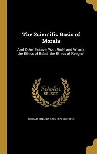 The Scientific Basis of Morals, and Other Essays: Viz;, Right Wrong; Ethics Belief; Religion (Classic Reprint)
