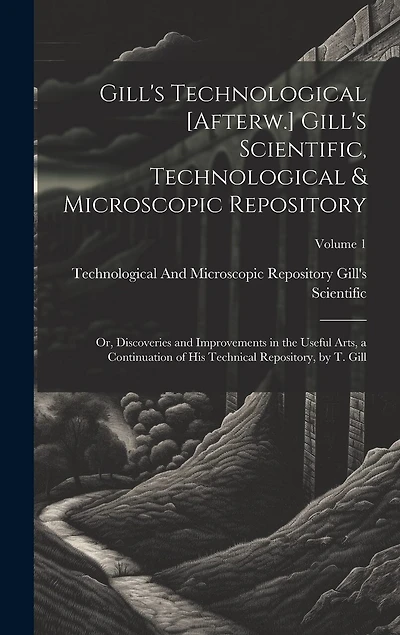 Gill's Technological [Afterw.] Gill's Scientific, Technological & Microscopic Repository; Or, Discoveries and Improvements in the Useful Arts, a Continuation of His Technical Repository