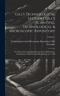 Gill's Technological [Afterw.] Gill's Scientific, Technological & Microscopic Repository; Or, Discoveries and Improvements in the Useful Arts, a Continuation of His Technical Repository