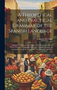 A Theoretical and Practical Grammar of the Spanish Language: Adapted to All Classes of Learners; But More Especially to Those Who Are Unaquainted With the General Principles of Grammar. in a Series of Lectures, With Exercises and Key