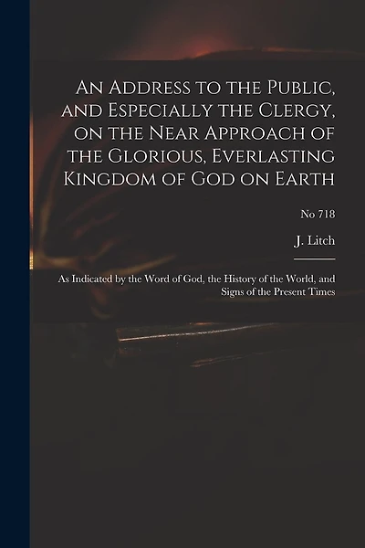 An Address to the Public, and Especially the Clergy, on the Near Approach of the Glorious, Everlasting Kingdom of God on Earth: as Indicated by the Word of God, the History of the World, and Signs of the Present Times; no 718
