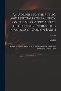 An Address to the Public, and Especially the Clergy, on the Near Approach of the Glorious, Everlasting Kingdom of God on Earth: as Indicated by the Word of God, the History of the World, and Signs of the Present Times; no 718