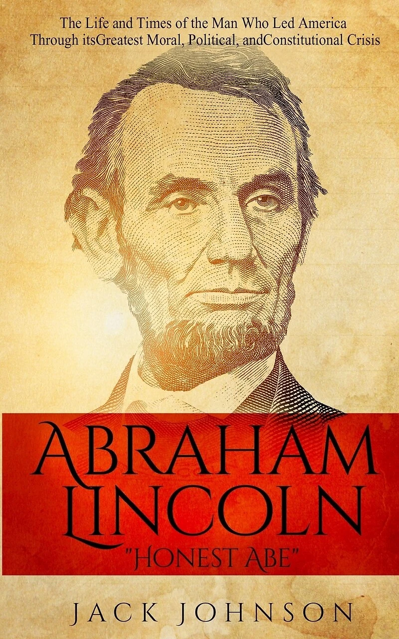 Abraham Lincoln "Honest Abe": The Life and Times of the Man Who Led America Through its Greatest Moral, Political, and Constitutional Crisis