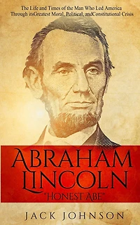 Abraham Lincoln "Honest Abe": The Life and Times of the Man Who Led America Through its Greatest Moral, Political, and Constitutional Crisis