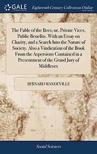 The Fable of the Bees; or, Private Vices, Public Benefits. With an Essay on Charity, and a Search Into the Nature of Society. Also a Vindication of the Book From the Aspersions Contained in a Presentment of the Grand Jury of Middlesex