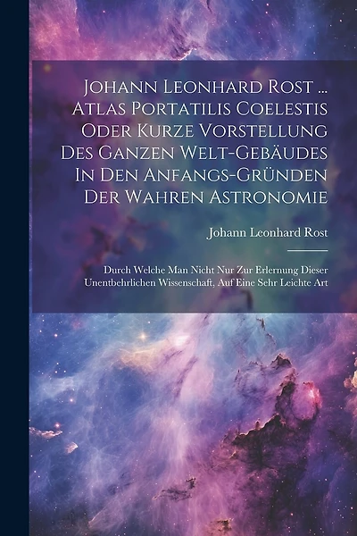 Johann Leonhard Rost ... Atlas Portatilis Coelestis Oder Kurze Vorstellung Des Ganzen Welt-gebäudes In Den Anfangs-gründen Der Wahren Astronomie: Durch Welche Man Nicht Nur Zur Erlernung Dieser Unentbehrlichen Wissenschaft, Auf Eine Sehr Leichte Art