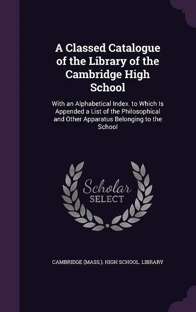 a Classed Catalogue of the Library Cambridge High School: With an Alphabetical Index. to Which Is Appended List Philosophical and Other Apparatus Belonging School