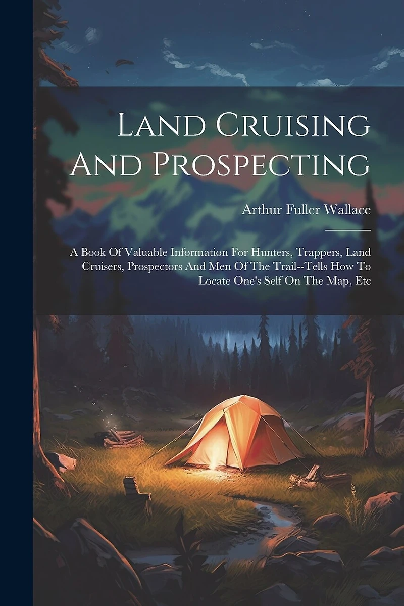 Land Cruising And Prospecting: A Book Of Valuable Information For Hunters, Trappers, Land Cruisers, Prospectors And Men Of The Trail--tells How To Locate One's Self On The Map, Etc