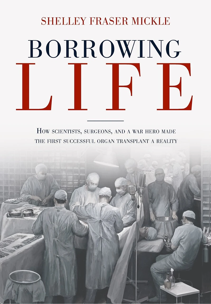 Borrowing Life: How Scientists, Surgeons, And A War Hero Made The First Successful Organ Transplant Reality