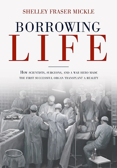 Borrowing Life: How Scientists, Surgeons, And A War Hero Made The First Successful Organ Transplant Reality