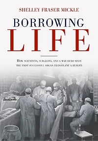 Borrowing Life: How Scientists, Surgeons, And A War Hero Made The First Successful Organ Transplant Reality