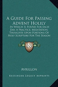 A Guide For Passing Advent Holily: In Which Is Found For Each Day, A Practice, Meditation, Thoughts Upon Portions Of Holy Scripture For The Season (1847)