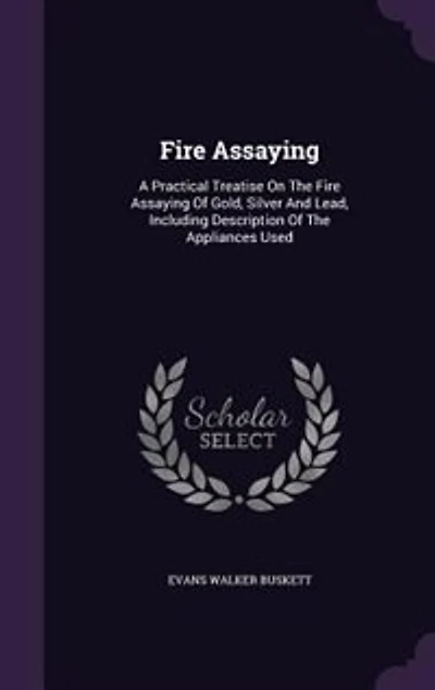 Fire Assaying: A Practical Treatise On The Fire Assaying Of Gold, Silver And Lead