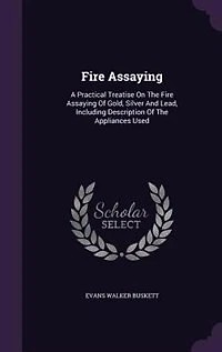 Fire Assaying: A Practical Treatise On The Fire Assaying Of Gold, Silver And Lead
