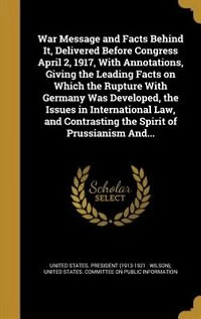 War Message and Facts Behind It, Delivered Before Congress April 2, 1917, With Annotations, Giving the Leading on Which Rupture Germany Was Developed, Issues International Law, Contrasting Spirit of Prussianism And...