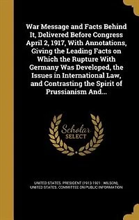 War Message and Facts Behind It, Delivered Before Congress April 2, 1917, With Annotations, Giving the Leading on Which Rupture Germany Was Developed, Issues International Law, Contrasting Spirit of Prussianism And...