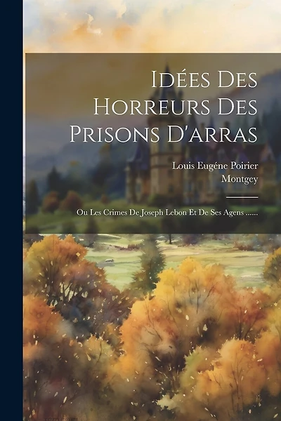 Idées Des Horreurs Des Prisons D'arras: Ou Les Crimes De Joseph Lebon Et De Ses Agens ......