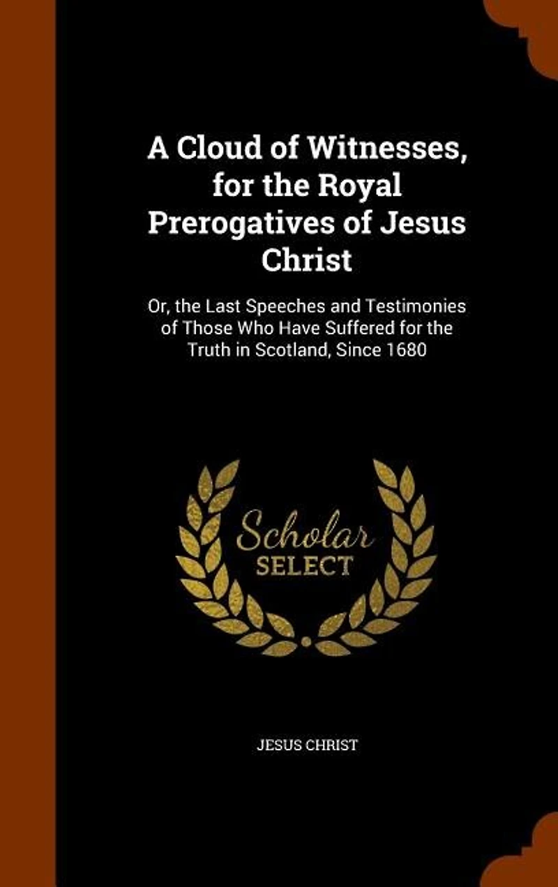 A Cloud of Witnesses, for the Royal Prerogatives of Jesus Christ: Or, the Last Speeches and Testimonies of Those Who Have Suffered for the Truth in Scotland