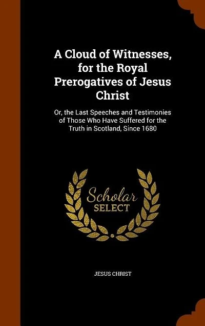 A Cloud of Witnesses, for the Royal Prerogatives of Jesus Christ: Or, the Last Speeches and Testimonies of Those Who Have Suffered for the Truth in Scotland
