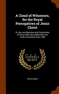 A Cloud of Witnesses, for the Royal Prerogatives of Jesus Christ: Or, the Last Speeches and Testimonies of Those Who Have Suffered for the Truth in Scotland