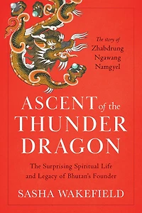 Ascent of The Thunder Dragon: Surprising Spiritual Life and Legacy Bhutan's Founder