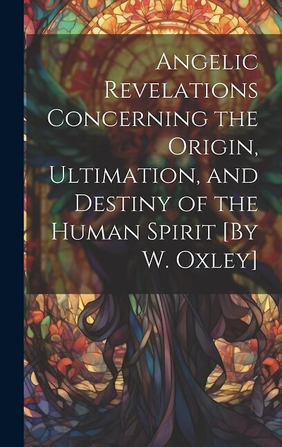 Angelic Revelations Concerning the Origin, Ultimation, and Destiny of the Human Spirit [By W. Oxley]