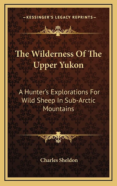 The Wilderness Of The Upper Yukon: A Hunter's Explorations For Wild Sheep In Sub-Arctic Mountains