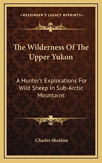 The Wilderness Of The Upper Yukon: A Hunter's Explorations For Wild Sheep In Sub-Arctic Mountains