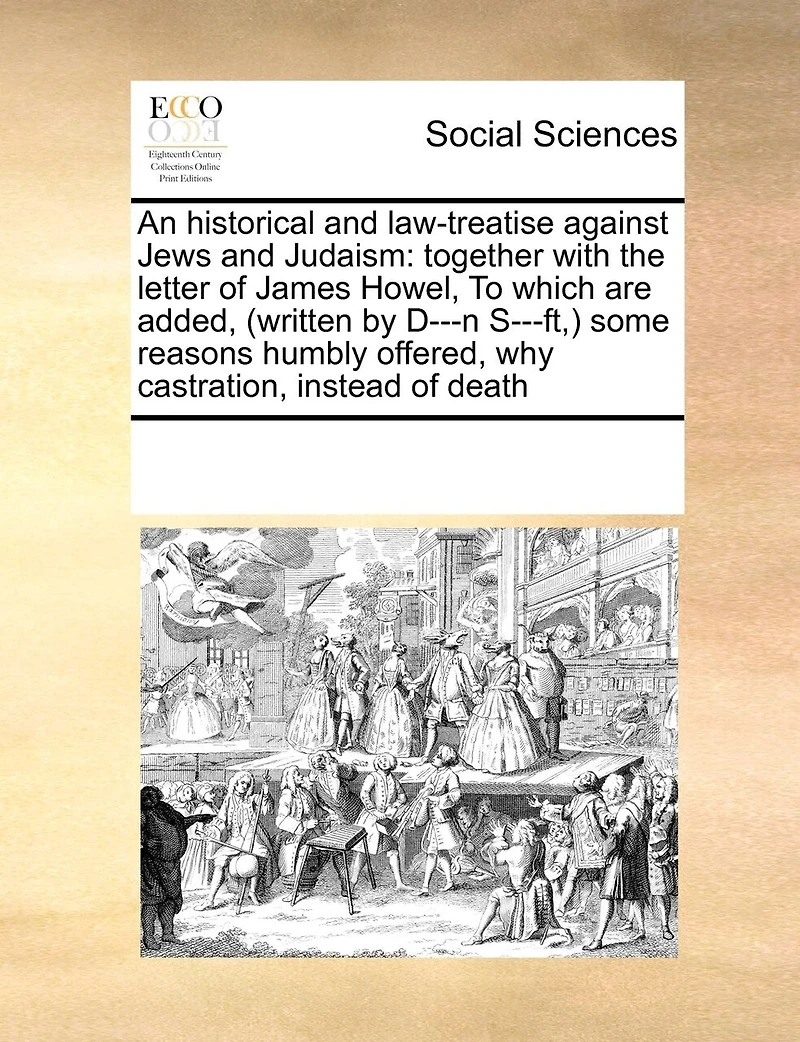 An Historical and Law-treatise Against Jews Judaism: Together With the Letter of James Howel, To Which are Added, (written by D---n S---ft, ) Some Reasons Humbly Offered, why Castration, Instead Death