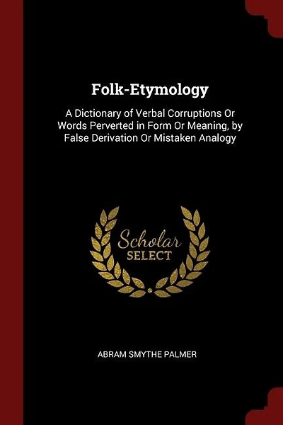 Folk-Etymology: A Dictionary of Verbal Corruptions Or Words Perverted in Form Or Meaning, by False Derivation Or Mi
