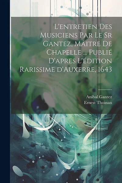 L'entretien des musiciens par le sr Gantez, mâitre de chapelle ... publié d'apres l'édition rarissime d'Auxerre, 1643