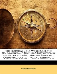 the Practical Gold-Worker, Or, Goldsmith's and Jeweller's Instructor Art of Alloying, Melting, Reducing, Colouring, Collecting, Refining