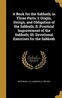 A Book for the Sabbath; in Three Parts. I. Origin, Design, and Obligation of the Sabbath; II. Practical Improvement of the Sabbath; III. Devotional Exercises for the Sabbath