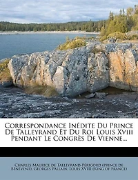 Correspondance Inédite du Prince de Talleyrand Et Roi Louis XVIII Pendant le Congrès Vienne: Publiée sur les Manuscrits Conservés au Dépôt des Affaires Étrangères, Avec Préface, Éclaircissemen