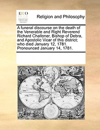 A Funeral Discourse on the Death of Venerable and Right Reverend Richard Challoner, Bishop Debra, Apostolic Vicar This District; who Died January 12, 1781. Pronounced 14, 1781
